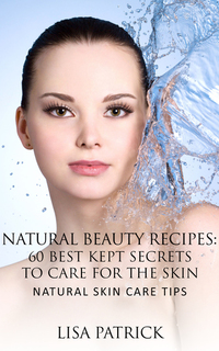 Natural Beauty Recipes: 60 Best Kept Secrets To Care For The Skin - Natural Skin Care Tips