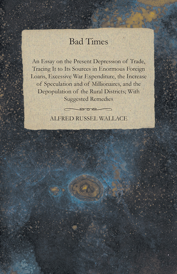 Bad Times - An Essay on the Present Depression of Trade Tracing It to Its Sources in Enormous Foreign Loans Excessive War Expenditure the Increase of Speculation and of Millionaires and the Depopulation of the Rural Districts; With Suggested Remedies - cover