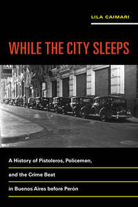 While the City Sleeps - A History of Pistoleros Policemen and the Crime Beat in Buenos Aires before Perón