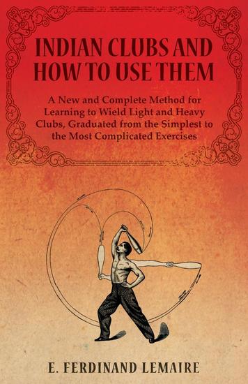 Indian Clubs and How to Use Them - A New and Complete Method for Learning to Wield Light and Heavy Clubs Graduated from the Simplest to the Most Complicated Exercises - cover