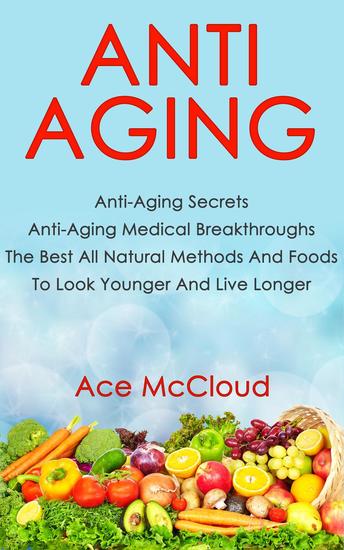 Anti Aging: Anti Aging Secrets: Anti Aging Medical Breakthroughs: The Best All Natural Methods And Foods To Look Younger And Live Longer - cover