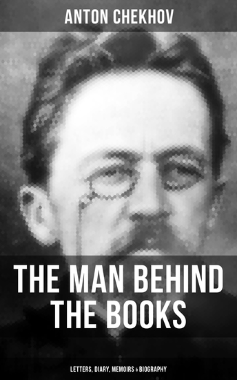 Anton Chekhov - The Man Behind the Books: Letters Diary Memoirs & Biography - Assorted Collection of Autobiographical Writings of the Renowned Russian Author and Playwright - cover