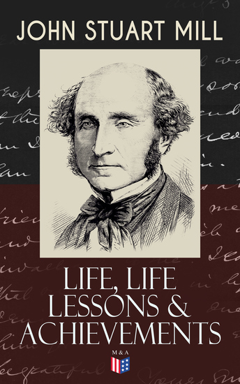 John Stuart Mill: Life Life Lessons & Achievements - Childhood and Early Education Moral Influences in Early Youth Youthful Propagandism Completion of the "System of Logic" Publication of the "Principles of Political Economy" Parliamentary Life - cover