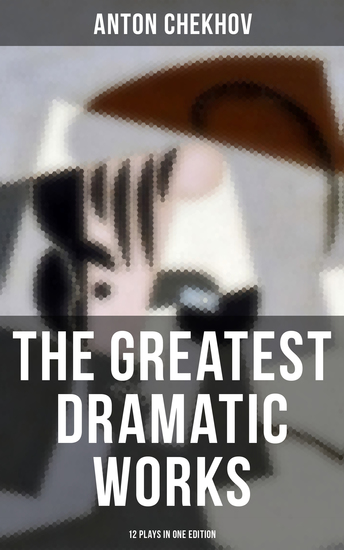 The Greatest Dramatic Works of Anton Chekhov: 12 Plays in One Edition - Uncle Vanya The Three Sisters On the High Road Swan Song Ivanoff The Anniversary The Bear… - cover