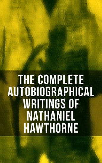 The Complete Autobiographical Writings of Nathaniel Hawthorne - Diaries Letters Reminiscences and Extensive Biographies - cover