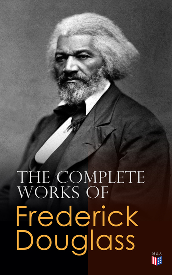 The Complete Works of Frederick Douglass - Narrative of the Life of Frederick Douglass My Bondage and My Freedom Self-Made Men The Color Line What to the Slave is the Fourth of July?… - cover