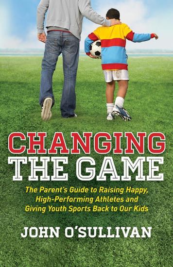 Changing the Game - The Parent's Guide to Raising Happy High Performing Athletes and Giving Youth Sports Back to our Kids - cover