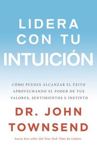 Lidera con tu intuición - Cómo puedes alcanzar el éxito aprovechando el poder de tus valores sentimientos e instinto