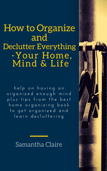 How to Organize and Declutter Everything-- Your Home Mind & Life - Help on having an organized enough mind plus tips from the best home organizing book to get organized and learn decluttering - cover