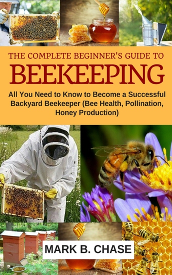 The Complete Beginner’s Guide to Beekeeping - All You Need to Know to Become a Successful Backyard Beekeeper (Bee Health Pollination Honey Production) - cover