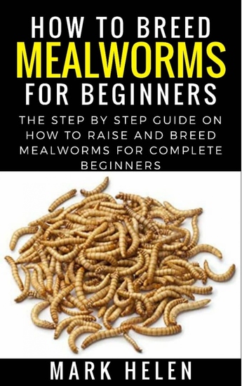 How to Breed Mealworms for Beginners - The Step by Step Guide on How to Raise and Breed Mealworms for Complete Beginners - cover