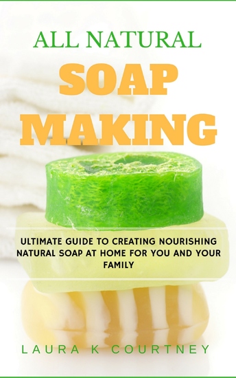 All Natural Soap Making - Ultimate Guide to Creating Nourishing Natural Soap at Home For You and Your Family - cover