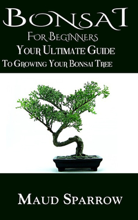 Bonsai For Beginners - The Ultimate Guide to Growing Your Bonsai Tree
