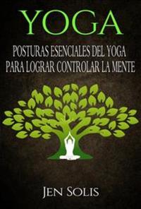 Yoga: Posturas Esenciales Del Yoga Para Lograr Controlar La Mente