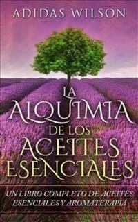 La Alquimia De Los Aceites Esenciales: Un Libro Completo De Aceites Esennciales Y Aromaterapia