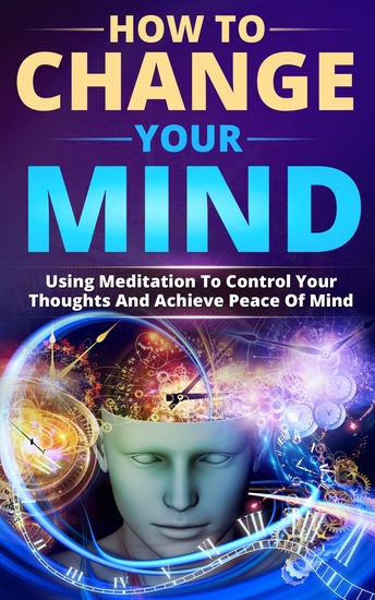 How To Change Your Mind - Using Meditation To Control Your Thoughts And Achieve Piece Of Mind - cover