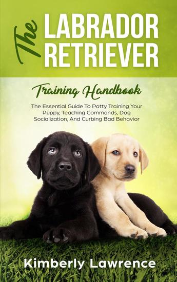 The Labrador Retriever Training Handbook: The Essential Guide To Potty Training Your Puppy Teaching Commands Dog Socialization And Curbing Bad Behavior - cover