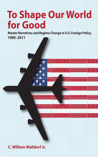 To Shape Our World for Good - Master Narratives and Regime Change in US Foreign Policy 1900–2011 - cover