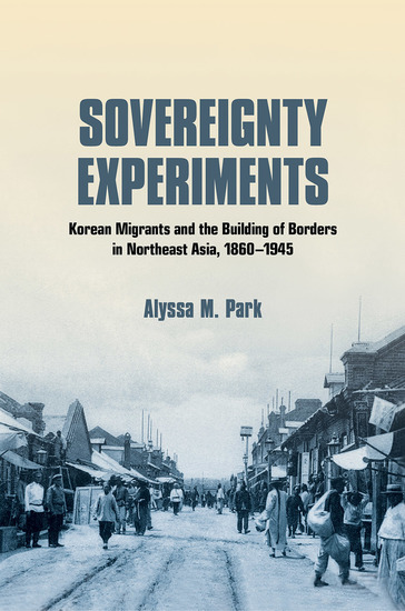 Sovereignty Experiments - Korean Migrants and the Building of Borders in Northeast Asia 1860–1945 - cover