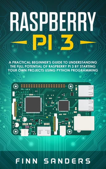 Raspberry Pi 3 - A Practical Beginner's Guide To Understanding The Full Potential Of Raspberry Pi 3 By Starting Your Own Projects Using Python Programming - cover