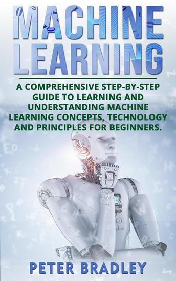 Machine Learning: A Comprehensive Step-by-Step Guide to Learning and Understanding Machine Learning Concepts Technology and Principles for Beginners - 1 - cover