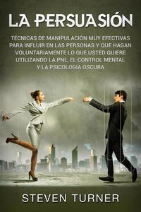 La Persuasión: Técnicas de manipulación muy efectivas para influir en las personas y que hagan voluntariamente lo que usted quiere utilizando la PNL el control mental y la psicología oscura