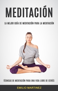Meditación (Técnicas De Meditación Para Una Vida Libre De Estrés) - La Mejor Guía De Meditación Para La Meditación