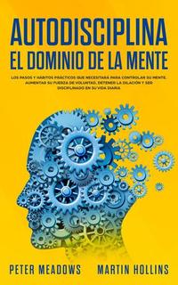 Autodisciplina El Dominio de la Mente: Los pasos y hábitos prácticos que necesitará para controlar su mente aumentar Su fuerza de voluntad detener la dilación y ser disciplinado en su vida diaria