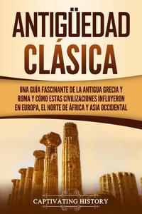 Antigüedad Clásica: Una guía fascinante de la antigua Grecia y Roma y cómo estas civilizaciones influyeron en Europa el norte de África y Asia occidental