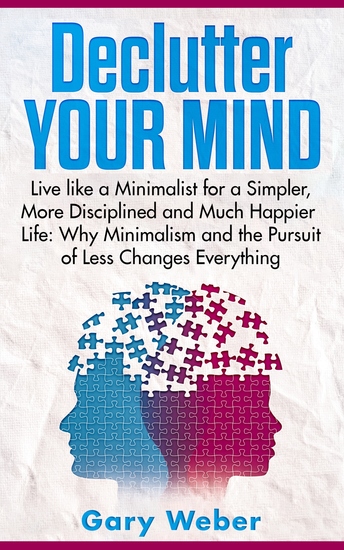 Declutter Your Mind - Live like a Minimalist for a Simpler More Disciplined and Much Happier Life: Why Minimalism and the Pursuit of Less Changes Everything - cover