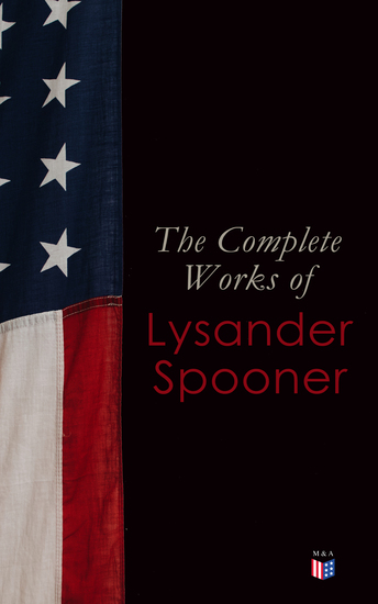 The Complete Works of Lysander Spooner - The Unconstitutionality of Slavery No Treason: The Constitution of No Authority Vices are Not Crimes Natural Law The Unconstitutionality of the Laws of Congress Prohibiting Private Mails - cover