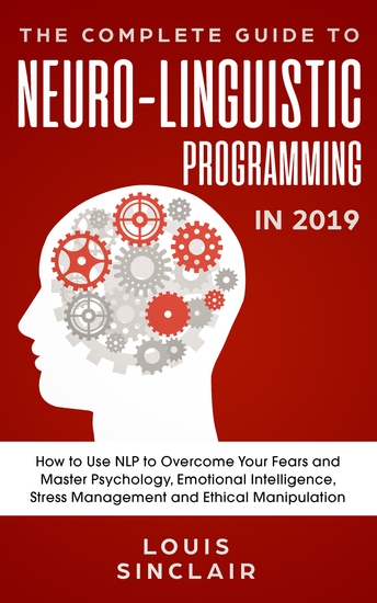 The Complete Guide to Neuro-Linguistic Programming in 2019 - How to Use NLP to Overcome Your Fears and Master Psychology Emotional Intelligence Stress Management and Ethical Manipulation - cover