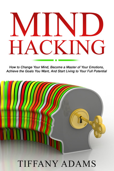 Mind Hacking - How to Change Your Mind Become a Master of Your Emotions Achieve the Goals You Want & Start Living to Your Full Potential - cover