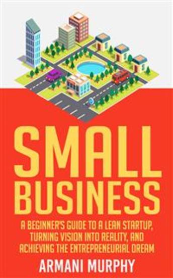 Small Business: A Beginner's Guide to A Lean Startup Turning Vision Into Reality and Achieving the Entrepreneurial Dream - cover