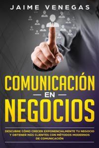 Comunicación en Negocios - Descubre Cómo Crecer Exponencialmente tu Negocio y Obtener más Clientes con Métodos Modernos de Comunicación