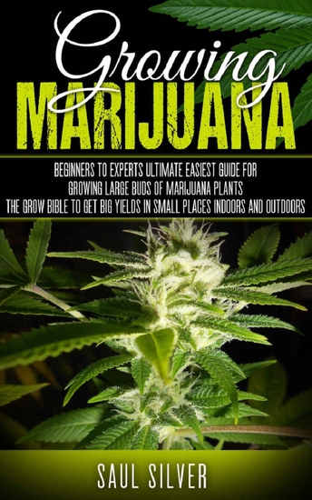 Marijuana - Growing Marijuana: Beginners To Experts Ultimate Easiest Guide For Growing Large Buds Of Marijuana Plants The Grow Bible To Get Big Yields In Small Places Indoors And Outdoors - cover