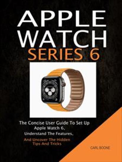 Apple Watch Series 6: The Concise User Guide To Set Up Apple Watch 6 Understand The Features And Uncover The Hidden Tips And Tricks - cover