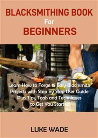 Blacksmithing Book for Beginners - Learn How to Forge 15 Easy Blacksmith Projects with Step By Step User Guide Plus Tips Tools and Techniques to Get You Started - cover