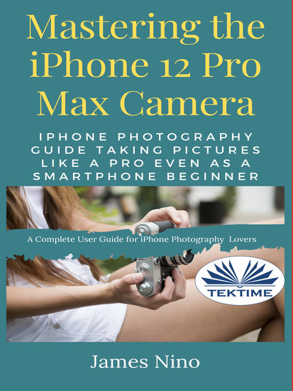 Mastering The IPhone 12 Pro Max Camera - IPhone Photography Guide Taking Pictures Like A Pro Even As A SmartPhone Beginner - cover