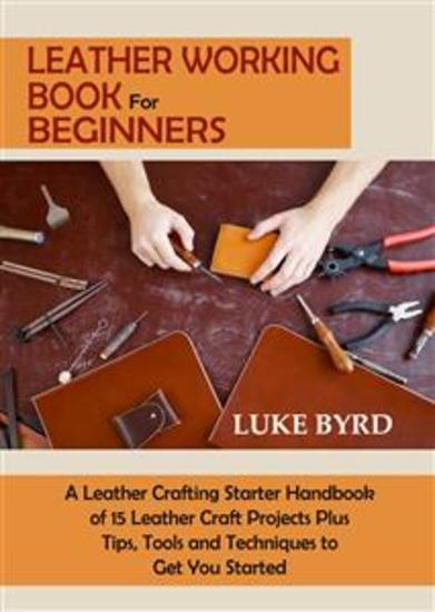 Leather Working Book for Beginners - A Leather Crafting Starter Handbook of 15 Leather Craft Projects Plus Tips Tools and Techniques to Get You Started - cover