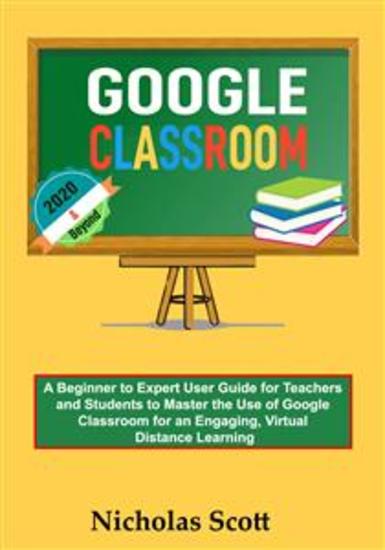 Google Classroom 2020 and Beyond - A Beginner to Expert User Guide for Teachers and Students to Master the Use of Google Classroom for an Engaging Virtual Distance Learning…With Graphical Illustrations - cover