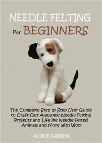 Needle Felting for Beginners - The Complete Step by Step User Guide to Craft Out Awesome Needle Felting Projects and Lifelike Needle Felted Animals and More with Wool - cover