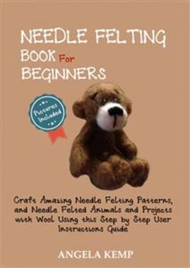 Needle Felting Book for Beginners - Craft Amazing Needle Felting Patterns and Needle Felted Animals and Projects with Wool Using this Step by Step User Instructions Guide (Pictures Included) - cover