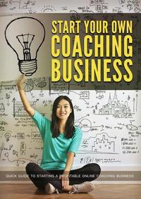 Start Your Own Coaching Business - Quick Guide To Starting A Profitable Online Coaching Business