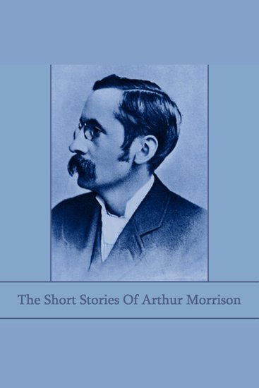 The Short Stories of Arthur Morrison - Early 20th century writer known for stories about working-class life in the East End of London - cover