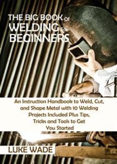 The Big Book of Welding for Beginners - An Instruction Handbook to Weld Cut and Shape Metal with 10 Welding Projects Included Plus Tips Tricks and Tools to Get You Started - cover