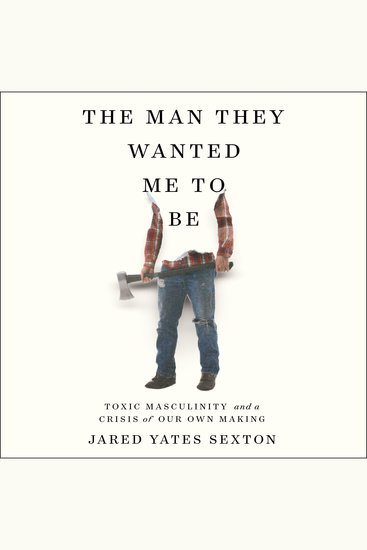 The Man They Wanted Me to Be - Toxic Masculinity and a Crisis of Our Own Making - cover