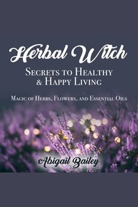 Herbal Witch Secrets to Healty & Happy Living - Magic of Herbs Flowers and Essential Oils