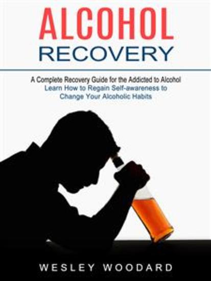 Alcohol Recovery: A Complete Recovery Guide for the Addicted to Alcohol (Learn How to Regain Self-awareness to Change Your Alcoholic Habits) - cover