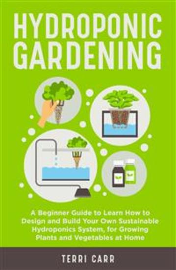 Hydroponic Gardening - A Beginner Guide to Learn How to Design and Build Your Own Sustainable Hydroponics System for Growing Plants and Vegetables at Home - cover